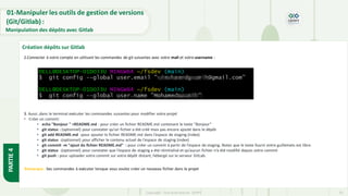 Copyright- Tout droitréservé- OFPPT 33
3. Aussi ,dans le terminal exécuter les commandes suivantes pour modifier votre projet
• Créer un commit:
• echo "Bonjour " >README.md : pour créer un fichier README.md contenant le texte “Bonjour”
• git status : (optionnel) pour constater qu’un fichier a été créé mais pas encore ajouté dans le dépôt
• git add README.md :pour ajouter le fichier README.md dans l’espace de staging (index)
• git status :(optionnel) pour afficher le contenu actuel de l’espace de staging (index)
• git commit -m "ajout du fichier README.md" : pour créer un commit à partir de l’espace de staging. Notez que le texte fourni entre guillemets est libre.
• git status :(optionnel) pour constater que l’espace de staging a été réinitialisé et qu’aucun fichier n’a été modifié depuis votre commit
• git push : pour uploader votre commit sur votre dépôt distant, hébergé sur le serveur GitLab.
2.Connecter à votre compte en utilisant les commandes de git suivantes avec votre mail et votre username :
Remarque : Ses commandes à exécuter lorsque vous voulez créer un nouveau fichier dans le projet
Création dépôts sur Gitlab
PARTIE
4
01-Manipuler les outils de gestion de versions
(Git/Gitlab) :
Manipulation des dépôts avec Gitlab
 
