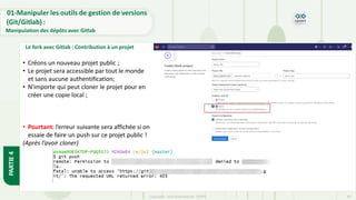 Copyright- Tout droitréservé- OFPPT 40
PARTIE
4
01-Manipuler les outils de gestion de versions
(Git/Gitlab) :
Manipulation des dépôts avec Gitlab
• Créons un nouveau projet public ;
• Le projet sera accessible par tout le monde
et sans aucune authentification;
• N’importe qui peut cloner le projet pour en
créer une copie local ;
• Pourtant; l’erreur suivante sera affichée si on
essaie de faire un push sur ce projet public !
(Après l’avoir cloner)
Le fork avec Gitlab : Contribution à un projet
 