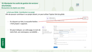 Copyright- Tout droitréservé- OFPPT 41
PARTIE
4
01-Manipuler les outils de gestion de versions
(Git/Gitlab) :
Manipulation des dépôts avec Gitlab
Le fork avec Gitlab : Contribution à un projet
Afin de pouvoir contribuer à un projet distant, on peut utiliser l’option fork de gitlab:
- En cliquant sur fork, la nouvelle fenêtre
« fork project » apparait;
- On peut indiquer, sur cette page, le nom de
notre fork, son namespace, sa visibilité …
 