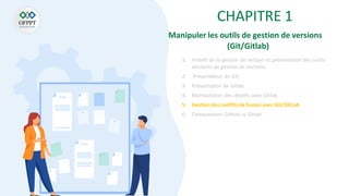CHAPITRE 1
1. Intérêt de la gestion de version et présentation des outils
existants de gestion de versions
2. Présentation de Git
3. Présentation de Gitlab
4. Manipulation des dépôts avec Gitlab
5. Gestion des conflitsde fusion avec Git/GitLab
6. Comparaison Github vs Gitlab
Manipuler les outils de gestion de versions
(Git/Gitlab)
 