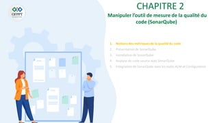 CHAPITRE 2
1. Notions des métriquesde la qualité du code
2. Présentation de SonarQube
3. Installationde SonarQube
4. Analyse de code source avec SonarQube
5. Intégration de SonarQube aves les outils ALM et Configuration
Manipuler l’outil de mesure de la qualité du
code (SonarQube)
 