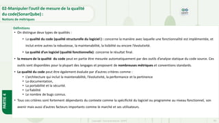 Copyright- Tout droitréservé- OFPPT 55
• On distingue deux types de qualités :
• La qualité du code (qualité structurelle du logiciel ) : concerne la manière avec laquelle une fonctionnalité est implémentée, et
inclut entre autres la robustesse, la maintenabilité, la lisibilité ou encore l’évolutivité.
• La qualité d’un logiciel (qualité fonctionnelle): concerne le résultat final.
• la mesure de la qualité du code peut en partie être mesurée automatiquement par des outils d’analyse statique du code source. Ces
outils sont disponibles pour la plupart des langages et proposent de nombreuses métriques et conventions standards.
• La qualité du code peut être également évaluée par d’autres critères comme :
• L’architecture qui inclut la maintenabilité, l’évolutivité, la performance et la pertinence
• La documentation,
• La portabilité et la sécurité.
• La fiabilité
• Le nombre de bugs connus.
• Tous ces critères sont fortement dépendants du contexte comme la spécificité du logiciel ou programme au niveau fonctionnel, son
avenir mais aussi d’autres facteurs importants comme le marché et ses utilisateurs.
02-Manipuler l’outil de mesure de la qualité
du code(SonarQube) :
Notions de métriques
Définitions
PARTIE
4
 