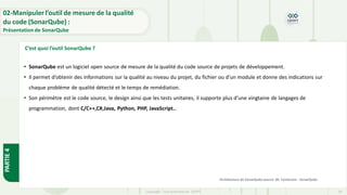 PARTIE
4
Copyright- Tout droitréservé- OFPPT 58
• SonarQube est un logiciel open source de mesure de la qualité du code source de projets de développement.
• Il permet d’obtenir des informations sur la qualité au niveau du projet, du fichier ou d’un module et donne des indications sur
chaque problème de qualité détecté et le temps de remédiation.
• Son périmètre est le code source, le design ainsi que les tests unitaires, il supporte plus d’une vingtaine de langages de
programmation, dont C/C++,C#,Java, Python, PHP, JavaScript..
Architecture de SonarQube source :M. Contensin - SonarQube
02-Manipuler l’outil de mesure de la qualité
du code (SonarQube) :
Présentation de SonarQube
C’est quoi l’outil SonarQube ?
 