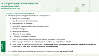 PARTIE
4
Copyright- Tout droitréservé- OFPPT 60
• SonarQube génère un rapport consultable via un navigateur sur :
✓ Densité des commentaires
✓ Taux de couverture des tests unitaires
✓ des conventions de nommage
✓ Respect des règles de codage et des bonnes pratiques
✓ Détection de bogues
✓ Détection de code mort
✓ Détection de code dupliqué
✓ Complexité, complexité cognitive)
✓ Score de maintenabilité, fiabilité et sécurité du code (complexité cyclomatique)
✓ Dette technique (estimation du temps nécessaire pour fixer tous les problèmes détectés )
✓ Sonar couvre les 7 axes de la qualité du code : architecture & design , documentation ,respect des standards de codage ,non
duplication du code , tests unitaires ,complexité ,bogues potentiels.
• Il est possible d’automatiser l’analyse avec un serveur d’intégration continue (ex. Jenkins, Travis).
Les types de métriques avec SonarQube?
02-Manipuler l’outil de mesure de la qualité
du code (SonarQube) :
Présentation de SonarQube
 
