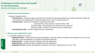 Copyright- Tout droitréservé- OFPPT 63
2. Mesures pour la documentation
• Quelques variables utilisés :
• Comment lines = nombre de lignes contenant des commentaires de documentation ou du code commenté, les lignes de
commentaires non significatives sont ignorées (ligne vide ou avec le caractère spécial *)
• Comments (%) = densité de commentaire calculée par la formule :
Comment lines / (Lines of code + Comment lines) * 100
Densité de 50% = autant de lignes de code que de commentaires
Densité de 100% = le fichier ne contient que des commentaires
• Commented-out LOC = nombre de lignes de code commentées.
• Les variables utilisés pour le calcul :
• Duplicated blocks = nombre de blocs de lignes dupliqués. Un bloc de code est considéré comme dupliqué s’il y a au moins
100 tokens successifs dupliqués sur 10 lignes de code (PHP, JavaScript
• Duplicated files = nombre de fichiers impliqués dans des duplications
• Duplicated lines = nombre de lignes impliquées dans des duplications
• Duplicated lines (%) = densité de duplication calculée par la formule : Duplicated lines / Lines * 100
3. Mesures pour la duplication du code :
PARTIE
4
02-Manipuler l’outil de mesure de la qualité
du code (SonarQube) :
Exemples de métriques avec Sonarqube
 