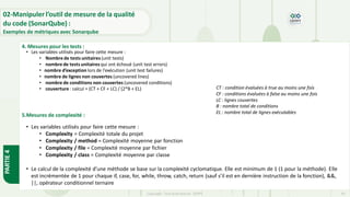 PARTIE
4
Copyright- Tout droitréservé- OFPPT 64
• Les variables utilisés pour faire cette mesure :
• Nombre de tests unitaires (unit tests)
• nombre de tests unitaires qui ont échoué (unit test errors)
• nombre d’exception lors de l’exécution (unit test failures)
• nombre de lignes non couvertes (uncovered lines)
• nombre de conditions non couvertes (uncovered conditions)
• couverture : calcul = (CT + CF + LC) / (2*B + EL)
• Les variables utilisés pour faire cette mesure :
• Complexity = Complexité totale du projet
• Complexity / method = Complexité moyenne par fonction
• Complexity / file = Complexité moyenne par fichier
• Complexity / class = Complexité moyenne par classe
• Le calcul de la complexité d’une méthode se base sur la complexité cyclomatique. Elle est minimum de 1 (1 pour la méthode). Elle
est incrémentée de 1 pour chaque if, case, for, while, throw, catch, return (sauf s’il est en dernière instruction de la fonction), &&,
||, opérateur conditionnel ternaire
4. Mesures pour les tests :
5.Mesures de complexité :
02-Manipuler l’outil de mesure de la qualité
du code (SonarQube) :
Exemples de métriques avec Sonarqube
CT : condition évaluées à true au moins une fois
CF : conditions évaluées à false au moins une fois
LC : lignes couvertes
B : nombre total de conditions
EL : nombre total de lignes exécutables
 