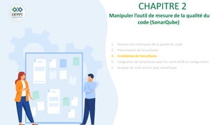 CHAPITRE 2
Manipuler l’outil de mesure de la qualité du
code (SonarQube)
1. Notions des métriques de la qualité du code
2. Présentation de SonarQube
3. Installationde SonarQube
4. Intégration de SonarQube aves les outils ALM et Configuration
5. Analyse de code source avec SonarQube
 