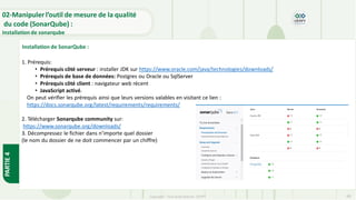 Copyright- Tout droitréservé- OFPPT 66
Installation de SonarQube :
1. Prérequis:
• Prérequis côté serveur : installer JDK sur https://www.oracle.com/java/technologies/downloads/
• Prérequis de base de données: Postgres ou Oracle ou SqlServer
• Prérequis côté client : navigateur web récent
• JavaScript activé.
On peut vérifier les prérequis ainsi que leurs versions valables en visitant ce lien :
https://docs.sonarqube.org/latest/requirements/requirements/
2. Télécharger Sonarqube community sur:
https://www.sonarqube.org/downloads/
3. Décompressez le fichier dans n’importe quel dossier
(le nom du dossier de ne doit commencer par un chiffre)
02-Manipuler l’outil de mesure de la qualité
du code (SonarQube) :
Installation de sonarqube
PARTIE
4
 