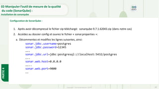 Copyright- Tout droitréservé- OFPPT 68
02-Manipuler l’outil de mesure de la qualité
du code (SonarQube) :
Installation de sonarqube
PARTIE
4
Configuration de SonarQube :
1. Après avoir décompressé le fichier zip téléchargé: sonarqube-9.7.1.62043.zip (dans notre cas)
2. Accédez au dossier config et ouvrez le fichier « sonar.properties »:
a. Décommentez et modifiez les lignes suivantes, ainsi:
sonar.jdbc.username=postgres
sonar.jdbc.password=12345
…….
sonar.jdbc.url=jdbc:postgresql://localhost:5432/postgres
…..
sonar.web.host=0.0.0.0
……..
sonar.web.port=9000
….
 