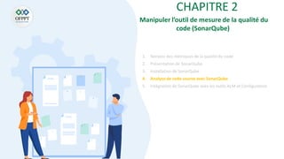 CHAPITRE 2
Manipuler l’outil de mesure de la qualité du
code (SonarQube)
1. Notions des métriques de la qualité du code
2. Présentation de SonarQube
3. Installationde SonarQube
4. Analysede code source avec SonarQube
5. Intégration de SonarQube aves les outils ALM et Configuration
 