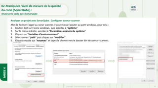 PARTIE
4
Copyright- Tout droitréservé- OFPPT 76
02-Manipuler l’outil de mesure de la qualité
du code (SonarQube) :
Analyser le code avec SonarQube
Afin de faciliter l’appel au sonar scanner, il vaut mieux l’ajouter au path windows, pour cela :
1. Bouton doit sur l’icone windows, puis accédez à “système”
2. Sur le menu à droite, accédez à “Paramètres avancés du système”
3. Cliquez sur “Variables d’environnement”
4. Sélectionnez “path” puis cliquez sur “modifier”
5. Cliquez ensuite sur “nouveau” et tapez le chemin vers le dossier bin de sonnar-scanner;
Analyser un projet avec SonarQube : Configurer sonnar-scanner
 
