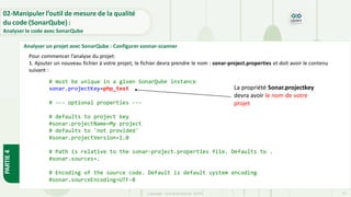PARTIE
4
Copyright- Tout droitréservé- OFPPT 77
Pour commencer l’analyse du projet:
1. Ajouter un nouveau fichier à votre projet; le fichier devra prendre le nom : sonar-project.properties et doit avoir le contenu
suivant :
02-Manipuler l’outil de mesure de la qualité
du code (SonarQube) :
Analyser le code avec SonarQube
Analyser un projet avec SonarQube : Configurer sonnar-scanner
# must be unique in a given SonarQube instance
sonar.projectKey=php_test
# --- optional properties ---
# defaults to project key
#sonar.projectName=My project
# defaults to 'not provided'
#sonar.projectVersion=1.0
# Path is relative to the sonar-project.properties file. Defaults to .
#sonar.sources=.
# Encoding of the source code. Default is default system encoding
#sonar.sourceEncoding=UTF-8
La propriété Sonar.projectkey
devra avoir le nom de votre
projet
 