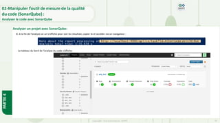 PARTIE
4
Copyright- Tout droitréservé- OFPPT 79
8. A la fin de l’analyse un url s’affiche pour voir les résultats ,copier le et accéder via un navigateur :
Le tableau du bord de l’analyse du code s’affiche:
Analyser un projet avec SonarQube:
02-Manipuler l’outil de mesure de la qualité
du code (SonarQube) :
Analyser le code avec SonarQube
 
