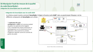 Copyright- Tout droitréservé- OFPPT 83
02-Manipuler l’outil de mesure de la qualité
du code (SonarQube) :
Intégration de SonarQube avec les outils ALM
Intégration de SonarQube avec les outils ALM :
PARTIE
4
Le schéma suivant montre comment SonarQube s'intègre à d'autres outils ALM1 dans un grand projet d’équipe e où les
différents composants de SonarQube sont utilisés
Source :https://docs.sonarqube.org/
1 L'application life cycle
management ou ALM :est le processus global
de gestion du cycle de vie d'un logiciel.
C’est l 'ensemble des moyens nécessaires au
développement ou à la maintenance d'une
application. Cela concerne les activités
d'ingénierie logicielle comme les activités de
gestion de projet.
 
