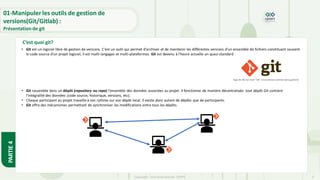 Copyright- Tout droitréservé- OFPPT 9
C’est quoi git?
• Git est un logiciel libre de gestion de versions. C'est un outil qui permet d'archiver et de maintenir les différentes versions d'un ensemble de fichiers constituant souvent
le code source d'un projet logiciel, il est multi-langages et multi-plateformes. Git est devenu à l'heure actuelle un quasi-standard .
logo de Git (Le nom "Git" se prononce comme dans guitare)
• Git rassemble dans un dépôt (repository ou repo) l'ensemble des données associées au projet. Il fonctionne de manière décentralisée: tout dépôt Git contient
l’intégralité des données (code source, historique, versions, etc).
• Chaque participant au projet travaille à son rythme sur son dépôt local. Il existe donc autant de dépôts que de participants.
• Git offre des mécanismes permettant de synchroniser les modifications entre tous les dépôts.
01-Manipuler les outils de gestion de
versions(Git/Gitlab) :
Présentation de git
PARTIE
4
 
