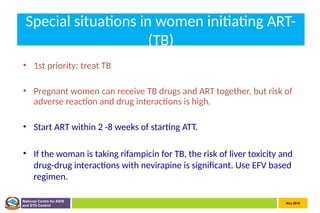 Nov 2010
National Centre for AIDS
and STD Control
Special situations in women initiating ART-
(TB)
• 1st priority: treat TB
• Pregnant women can receive TB drugs and ART together, but risk of
adverse reaction and drug interactions is high.
• Start ART within 2 -8 weeks of starting ATT.
• If the woman is taking rifampicin for TB, the risk of liver toxicity and
drug-drug interactions with nevirapine is significant. Use EFV based
regimen.
 
