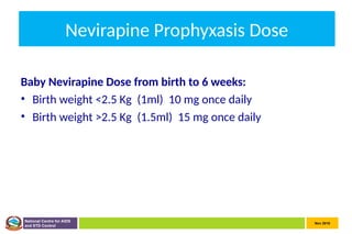Nov 2010
National Centre for AIDS
and STD Control
Nevirapine Prophyxasis Dose
Baby Nevirapine Dose from birth to 6 weeks:
• Birth weight <2.5 Kg (1ml) 10 mg once daily
• Birth weight >2.5 Kg (1.5ml) 15 mg once daily
 