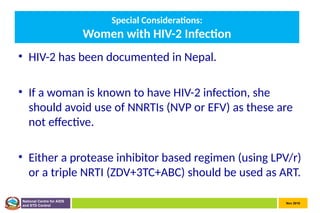 Nov 2010
National Centre for AIDS
and STD Control
Special Considerations:
Women with HIV-2 Infection
• HIV-2 has been documented in Nepal.
• If a woman is known to have HIV-2 infection, she
should avoid use of NNRTIs (NVP or EFV) as these are
not effective.
• Either a protease inhibitor based regimen (using LPV/r)
or a triple NRTI (ZDV+3TC+ABC) should be used as ART.
 