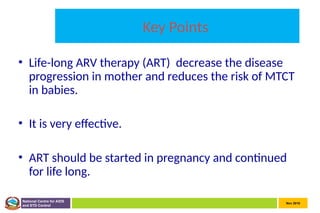 Nov 2010
National Centre for AIDS
and STD Control
Key Points
• Life-long ARV therapy (ART) decrease the disease
progression in mother and reduces the risk of MTCT
in babies.
• It is very effective.
• ART should be started in pregnancy and continued
for life long.
 