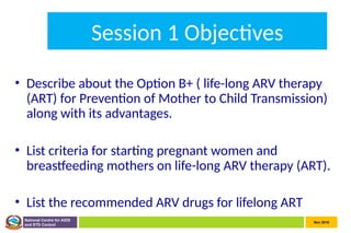 Nov 2010
National Centre for AIDS
and STD Control
Session 1 Objectives
• Describe about the Option B+ ( life-long ARV therapy
(ART) for Prevention of Mother to Child Transmission)
along with its advantages.
• List criteria for starting pregnant women and
breastfeeding mothers on life-long ARV therapy (ART).
• List the recommended ARV drugs for lifelong ART
 