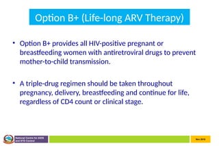 Nov 2010
National Centre for AIDS
and STD Control
Option B+ (Life-long ARV Therapy)
• Option B+ provides all HIV-positive pregnant or
breastfeeding women with antiretroviral drugs to prevent
mother-to-child transmission.
• A triple-drug regimen should be taken throughout
pregnancy, delivery, breastfeeding and continue for life,
regardless of CD4 count or clinical stage.
 