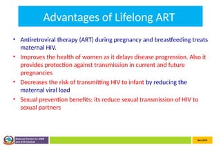Nov 2010
National Centre for AIDS
and STD Control
Advantages of Lifelong ART
• Antiretroviral therapy (ART) during pregnancy and breastfeeding treats
maternal HIV.
• Improves the health of women as it delays disease progression. Also it
provides protection against transmission in current and future
pregnancies
• Decreases the risk of transmitting HIV to infant by reducing the
maternal viral load
• Sexual prevention benefits: its reduce sexual transmission of HIV to
sexual partners
 