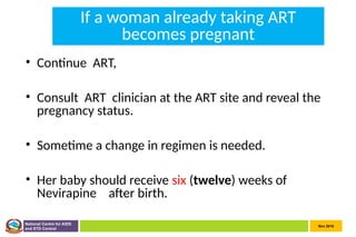 Nov 2010
National Centre for AIDS
and STD Control
If a woman already taking ART
becomes pregnant
• Continue ART,
• Consult ART clinician at the ART site and reveal the
pregnancy status.
• Sometime a change in regimen is needed.
• Her baby should receive six (twelve) weeks of
Nevirapine after birth.
 