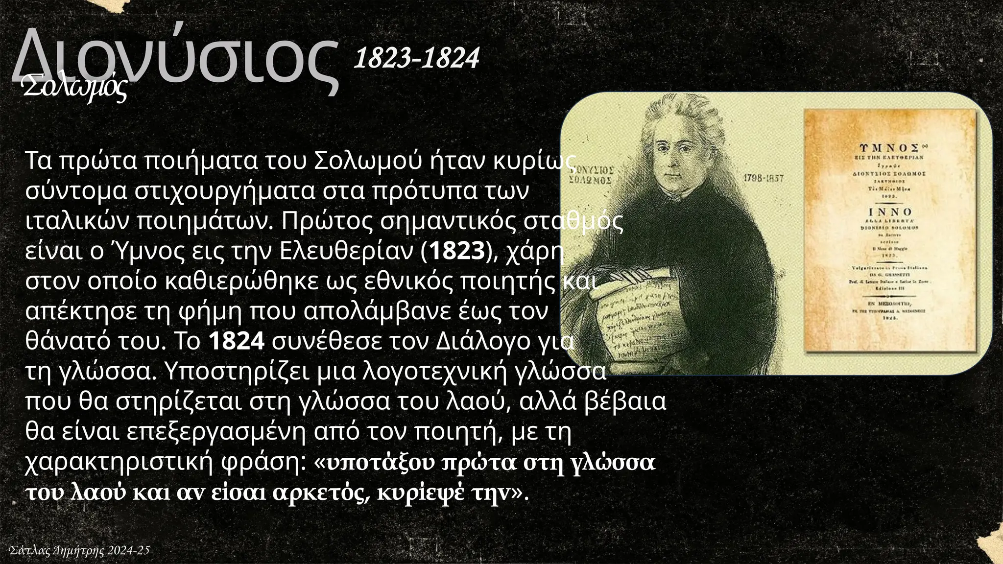 Διονύσιος
Σολωμός
Τα πρώτα ποιήματα του Σολωμού ήταν κυρίως
σύντομα στιχουργήματα στα πρότυπα των
ιταλικών ποιημάτων. Πρώτος σημαντικός σταθμός
είναι ο Ύμνος εις την Ελευθερίαν (1823), χάρη
στον οποίο καθιερώθηκε ως εθνικός ποιητής και
απέκτησε τη φήμη που απολάμβανε έως τον
θάνατό του. Το 1824 συνέθεσε τον Διάλογο για
τη γλώσσα. Υποστηρίζει μια λογοτεχνική γλώσσα
που θα στηρίζεται στη γλώσσα του λαού, αλλά βέβαια
θα είναι επεξεργασμένη από τον ποιητή, με τη
χαρακτηριστική φράση: «υποτάξου πρώτα στη γλώσσα
του λαού και αν είσαι αρκετός, κυρίεψέ την».
Σάτλας Δημήτρης 2024-25
1823-1824
 