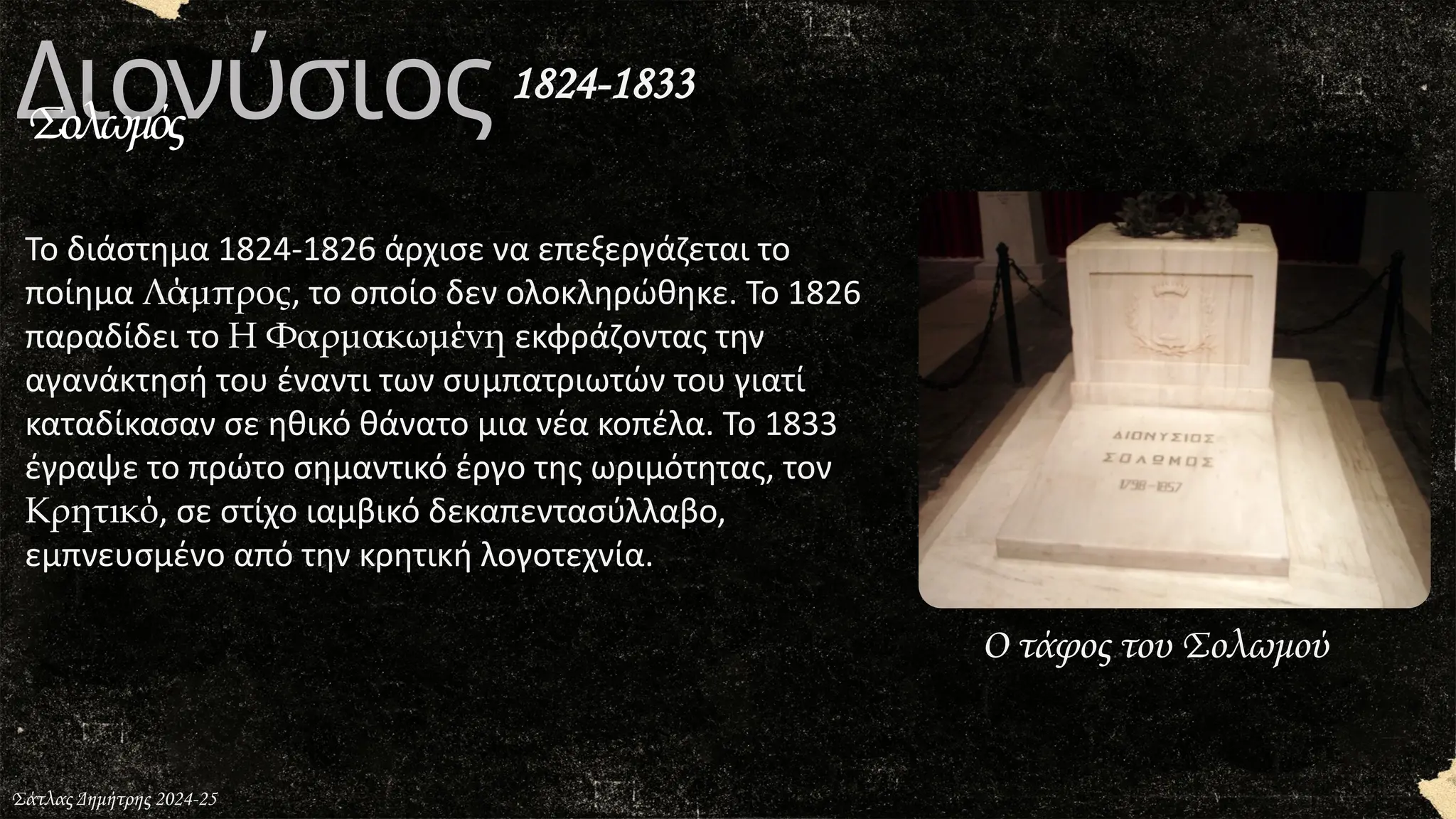 Διονύσιος
Σολωμός
Σάτλας Δημήτρης 2024-25
Ο τάφος του Σολωμού
Το διάστημα 1824-1826 άρχισε να επεξεργάζεται το
ποίημα Λάμπρος, το οποίο δεν ολοκληρώθηκε. Το 1826
παραδίδει το Η Φαρμακωμένη εκφράζοντας την
αγανάκτησή του έναντι των συμπατριωτών του γιατί
καταδίκασαν σε ηθικό θάνατο μια νέα κοπέλα. Το 1833
έγραψε το πρώτο σημαντικό έργο της ωριμότητας, τον
Κρητικό, σε στίχο ιαμβικό δεκαπεντασύλλαβο,
εμπνευσμένο από την κρητική λογοτεχνία.
1824-1833
 