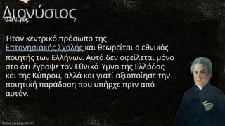 Διονύσιος
Σολωμός
Ήταν κεντρικό πρόσωπο της
Επτανησιακής Σχολής και θεωρείται ο εθνικός
ποιητής των Ελλήνων. Αυτό δεν οφείλεται μόνο
στο ότι έγραψε τον Εθνικό Ύμνο της Ελλάδας
και της Κύπρου, αλλά και γιατί αξιοποίησε την
ποιητική παράδοση που υπήρχε πριν από
αυτόν.
Σάτλας Δημήτρης 2024-25
 