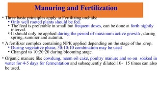Manuring and Fertilization
• Three basic principles apply to Fertilizing orchids:
• Only well rooted plants should be fed.
• The feed is preferable in small but frequent doses, can be done at forth nightly
interval.
• It should only be applied during the period of maximum active growth , during
spring, summer and autumn.
• A fertilizer complex containing NPK applied depending on the stage of the crop.
• During vegetative phase, 30:10:10 combination may be used
• Changed to 10:20:20 during blooming stage.
• Organic manure like cowdung, neem oil cake, poultry manure and so on soaked in
water for 4-5 days for fermentation and subsequently diluted 10- 15 times can also
be used.
 