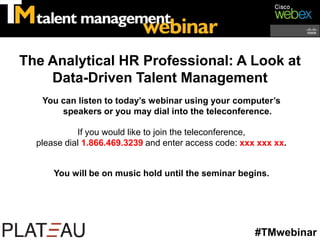 The Analytical HR Professional: A Look at
    Data-Driven Talent Management
   You can listen to today’s webinar using your computer’s
       speakers or you may dial into the teleconference.

            If you would like to join the teleconference,
  please dial 1.866.469.3239 and enter access code: xxx xxx xx.


      You will be on music hold until the seminar begins.




                                                       #TMwebinar
 