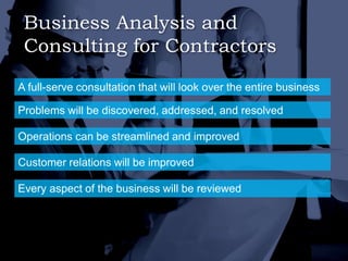 Business Analysis and
Consulting for Contractors
A full-serve consultation that will look over the entire business
Problems will be discovered, addressed, and resolved
Operations can be streamlined and improved
Customer relations will be improved
Every aspect of the business will be reviewed
 