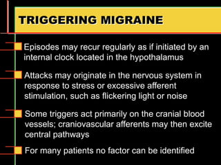 TRIGGERING MIGRAINE
Episodes may recur regularly as if initiated by an
internal clock located in the hypothalamus
Attacks may originate in the nervous system in
response to stress or excessive afferent
stimulation, such as flickering light or noise
Some triggers act primarily on the cranial blood
vessels; craniovascular afferents may then excite
central pathways
For many patients no factor can be identified
 