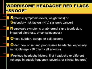 WORRISOME HEADACHE RED FLAGS
“SNOOP”
Older: new onset and progressive headache, especially
in middle-age >50 (giant cell arteritis)
Systemic symptoms (fever, weight loss) or
Secondary risk factors (HIV, systemic cancer)
Neurologic symptoms or abnormal signs (confusion,
impaired alertness, or consciousness)
Onset: sudden, abrupt, or split-second
Previous headache history: first headache or different
(change in attack frequency, severity, or clinical features)
 