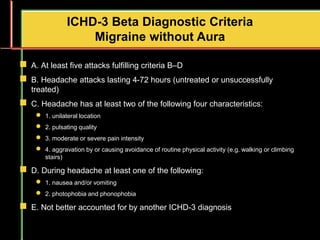  A. At least five attacks fulfilling criteria B–D
 B. Headache attacks lasting 4-72 hours (untreated or unsuccessfully
treated)
 C. Headache has at least two of the following four characteristics:
 1. unilateral location
 2. pulsating quality
 3. moderate or severe pain intensity
 4. aggravation by or causing avoidance of routine physical activity (e.g. walking or climbing
stairs)
 D. During headache at least one of the following:
 1. nausea and/or vomiting
 2. photophobia and phonophobia
 E. Not better accounted for by another ICHD-3 diagnosis
ICHD-3 Beta Diagnostic Criteria
Migraine without Aura
 