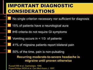 IMPORTANT DIAGNOSTIC
CONSIDERATIONS
Recurring moderate-to-severe headache is
migraine until proven otherwise
Russell MB et al. Cephalalgia. 1996.
Pryse-Phillips WEM et al. Can Med Assoc J. 1997.
No single criterion necessary nor sufficient for diagnosis
15% of patients have a neurological aura
IHS criteria do not require GI symptoms
Vomiting occurs in < 1/3 of patients
41% of migraine patients report bilateral pain
50% of the time, pain is non-pulsating
 