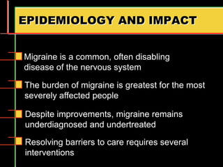 EPIDEMIOLOGY AND IMPACT
Resolving barriers to care requires several
interventions
Migraine is a common, often disabling
disease of the nervous system
The burden of migraine is greatest for the most
severely affected people
Despite improvements, migraine remains
underdiagnosed and undertreated
 