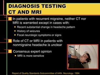 DIAGNOSIS TESTING
CT AND MRI
Consensus expert opinion
 MRI is more sensitive
Role of CT or MRI in patients with
nonmigraine headache is unclear
In patients with recurrent migraine, neither CT nor
MRI is warranted except in cases with:
 Recent substantial change in headache pattern
 History of seizures
 Focal neurologic symptoms or signs
Report of Quality Standards Subcommittee of AAN. Neurology. 1994.
 