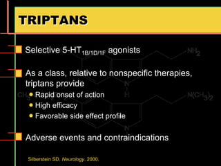 TRIPTANS
As a class, relative to nonspecific therapies,
triptans provide
 Rapid onset of action
 High efficacy
 Favorable side effect profile
Adverse events and contraindications
Selective 5-HT1B/1D/1F agonists
Silberstein SD. Neurology. 2000.
 