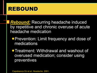 REBOUND
Rebound: Recurring headache induced
by repetitive and chronic overuse of acute
headache medication
Prevention: Limit frequency and dose of
medications
Treatment: Withdrawal and washout of
overused medication; consider using
preventives
Capobianco DJ et al. Headache. 2001.
 