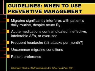 GUIDELINES: WHEN TO USE
PREVENTIVE MANAGEMENT
Uncommon migraine conditions
Silberstein SD et al. Wolff’s Headache And Other Head Pain. 2001.
Migraine significantly interferes with patient’s
daily routine, despite acute Rx
Acute medications contraindicated, ineffective,
intolerable AEs, or overused
Frequent headache (3 attacks per month?)
Patient preference
 