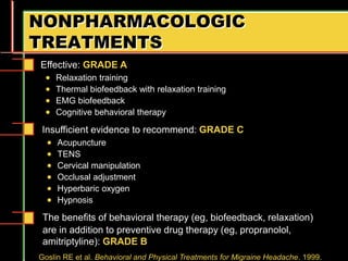 NONPHARMACOLOGIC
TREATMENTS
Insufficient evidence to recommend: GRADE C
 Acupuncture
 TENS
 Cervical manipulation
 Occlusal adjustment
 Hyperbaric oxygen
 Hypnosis
Goslin RE et al. Behavioral and Physical Treatments for Migraine Headache. 1999.
Effective: GRADE A
 Relaxation training
 Thermal biofeedback with relaxation training
 EMG biofeedback
 Cognitive behavioral therapy
The benefits of behavioral therapy (eg, biofeedback, relaxation)
are in addition to preventive drug therapy (eg, propranolol,
amitriptyline): GRADE B
 