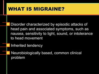 WHAT IS MIGRAINE?
Disorder characterized by episodic attacks of
head pain and associated symptoms, such as
nausea, sensitivity to light, sound, or intolerance
to head movement
Inherited tendency
Neurobiologically based, common clinical
problem
 