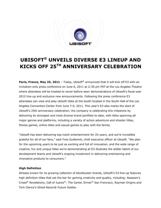 UBISOFT® UNVEILS DIVER
                 D   RSE E3 LINEUP AN
                          3         ND
KICK OFF 25TH ANNI
   KS       H
                 IVERS
                     SARY C
                          CELEBRATIOON


Paris, France, May 25, 2011 – Today, Ubisoft® anno
                 y                               ounced that it will kick off E3 with an
                                                           t
         n-only press conference on June 6, 2011 at 2:
invitation          s          e                     :30 pm PST at the Los A
                                                              T            Angeles The
                                                                                     eatre
where at
       ttendees wil be treated to never-b
                  ll         d          before-seen demonstrat           soft’s fiscal year
                                                             tions of Ubis
2012 line
        e-up and ex
                  xclusive new announcem
                             w         ments. Follo
                                                  owing the pr
                                                             ress confere
                                                                        ence E3
attendee can view and play Ub
       es                   bisoft titles at the booth located in the South H
                                          a          h                      Hall of the L
                                                                                        Los
Angeles Convention Center from June 7-9, 2011. This year’s E3 a
                             m                                also marks t
                                                                         the start of
Ubisoft’s 25th anniv
        s          versary celeb
                               bration; the company is celebrating this miles
                                          e          s                      stone by
delivering its strongest and most diverse brand portfo
                                          b          olio to date, with titles s
                                                                               spanning all
       enres and platforms, including a va
major ge                                 ariety of act
                                                     tion adventu and shooter titles,
                                                                ure
fitness games, onlin titles and casual gam to play w
                   ne                    mes       with the fam
                                                              mily.


“Ubisoft has been de
                   elivering top          ertainment for 25 years, and we’re incredibly
                               p-notch ente                                e
grateful for all of our fans,” said Yves Guillemot, chief executive o
                                  d                                 officer at Ub
                                                                                bisoft. “We p
                                                                                            plan
for the upcoming ye
        u         ears to be ju as exciting and full o innovatio and the wide range of
                              ust                    of        on,
creative, fun and un
        ,          nique titles we’re demon
                                w         nstrating at E3 illustrat the stellar talent of o
                                                     t            te                      our
developm
       ment teams and Ubisoft ongoing investment in deliverin entertaining and
                            t’s                             ng
innovativ products to consume
        ve                  ers.”


      efinition
High De
Already known for it growing collection of blockbuste brands, Ubisoft’s E3 l
                   ts        c           f          er                     line-up featu
                                                                                       ures
        inition titles that set the bar for ga
high defi                         e          aming creativity and quality, includ
                                                                                ding: Assass
                                                                                           sin’s
Creed® Revelations, Call of Juarez®: The Cartel, Drive ® San Fran
       R          ,                      C           er         ncisco, Raym
                                                                           man Origins and
                                                                                     s
Tom Clan
       ncy’s Ghost Recon® Fu
                           uture Soldier.
 