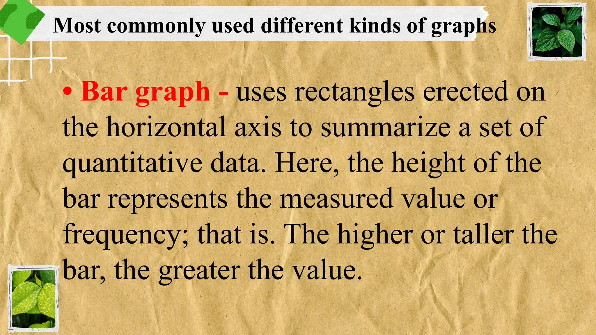 • Bar graph - uses rectangles erected on
the horizontal axis to summarize a set of
quantitative data. Here, the height of the
bar represents the measured value or
frequency; that is. The higher or taller the
bar, the greater the value.
Most commonly used different kinds of graphs
 