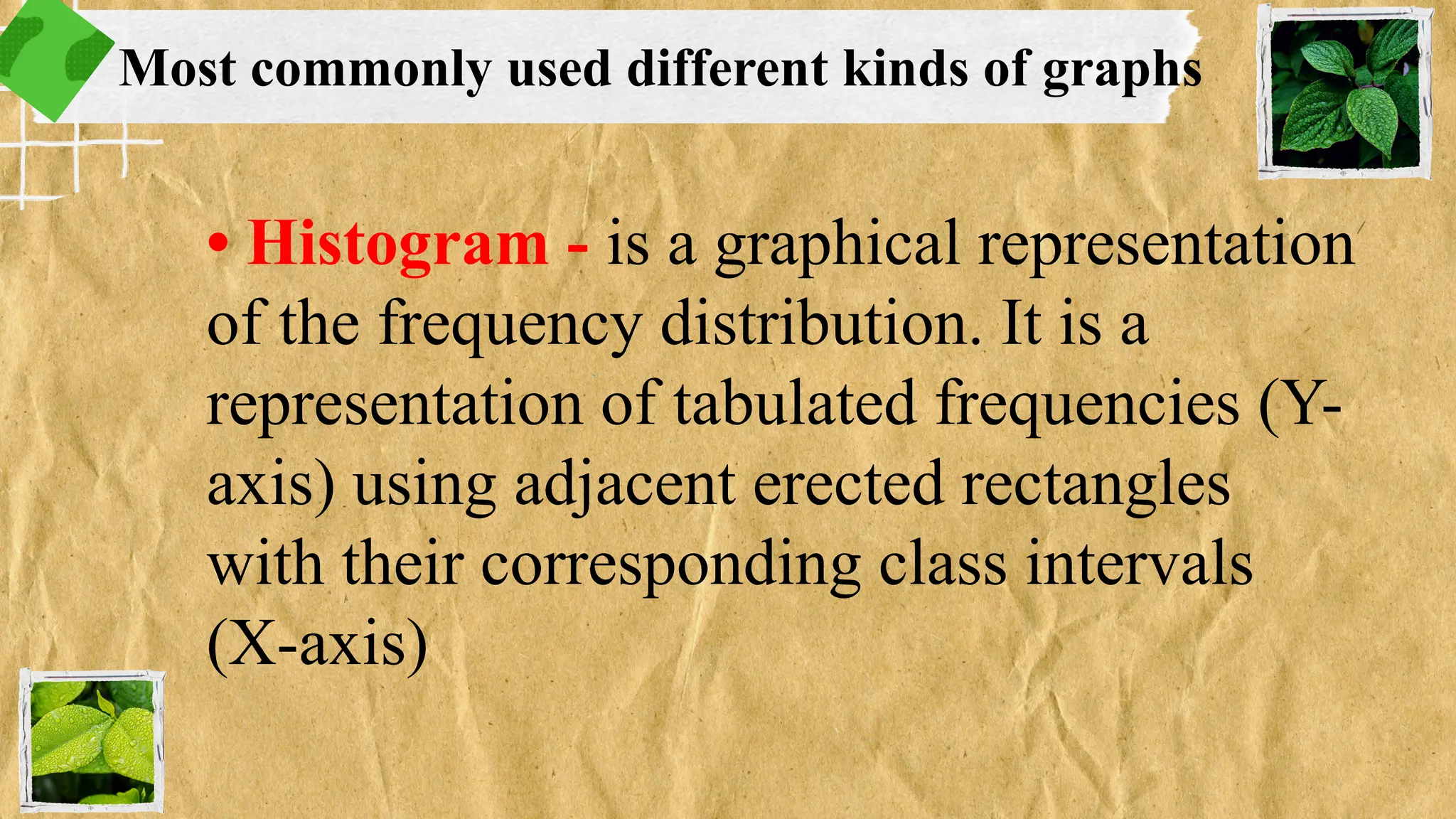 • Histogram - is a graphical representation
of the frequency distribution. It is a
representation of tabulated frequencies (Y-
axis) using adjacent erected rectangles
with their corresponding class intervals
(X-axis)
Most commonly used different kinds of graphs
 