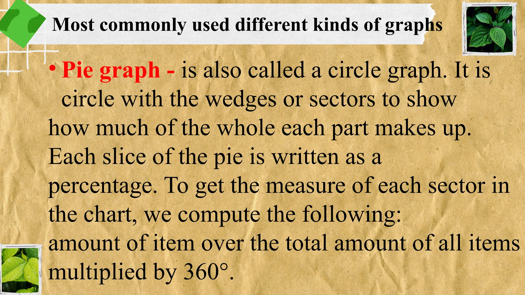 • Pie graph - is also called a circle graph. It is
circle with the wedges or sectors to show
how much of the whole each part makes up.
Each slice of the pie is written as a
percentage. To get the measure of each sector in
the chart, we compute the following:
amount of item over the total amount of all items
multiplied by 360°.
Most commonly used different kinds of graphs
 