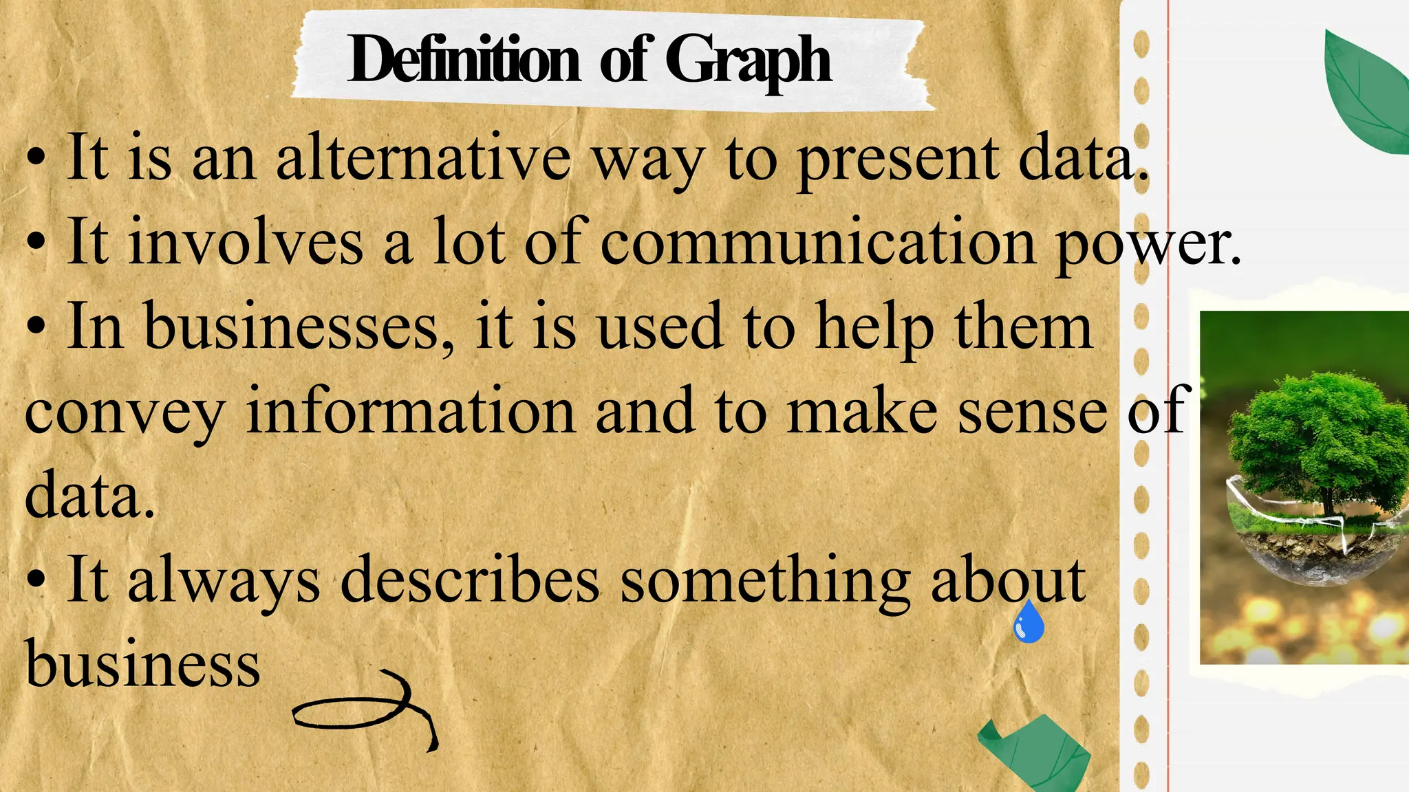 Definition of Graph
• It is an alternative way to present data.
• It involves a lot of communication power.
• In businesses, it is used to help them
convey information and to make sense of
data.
• It always describes something about
business
 