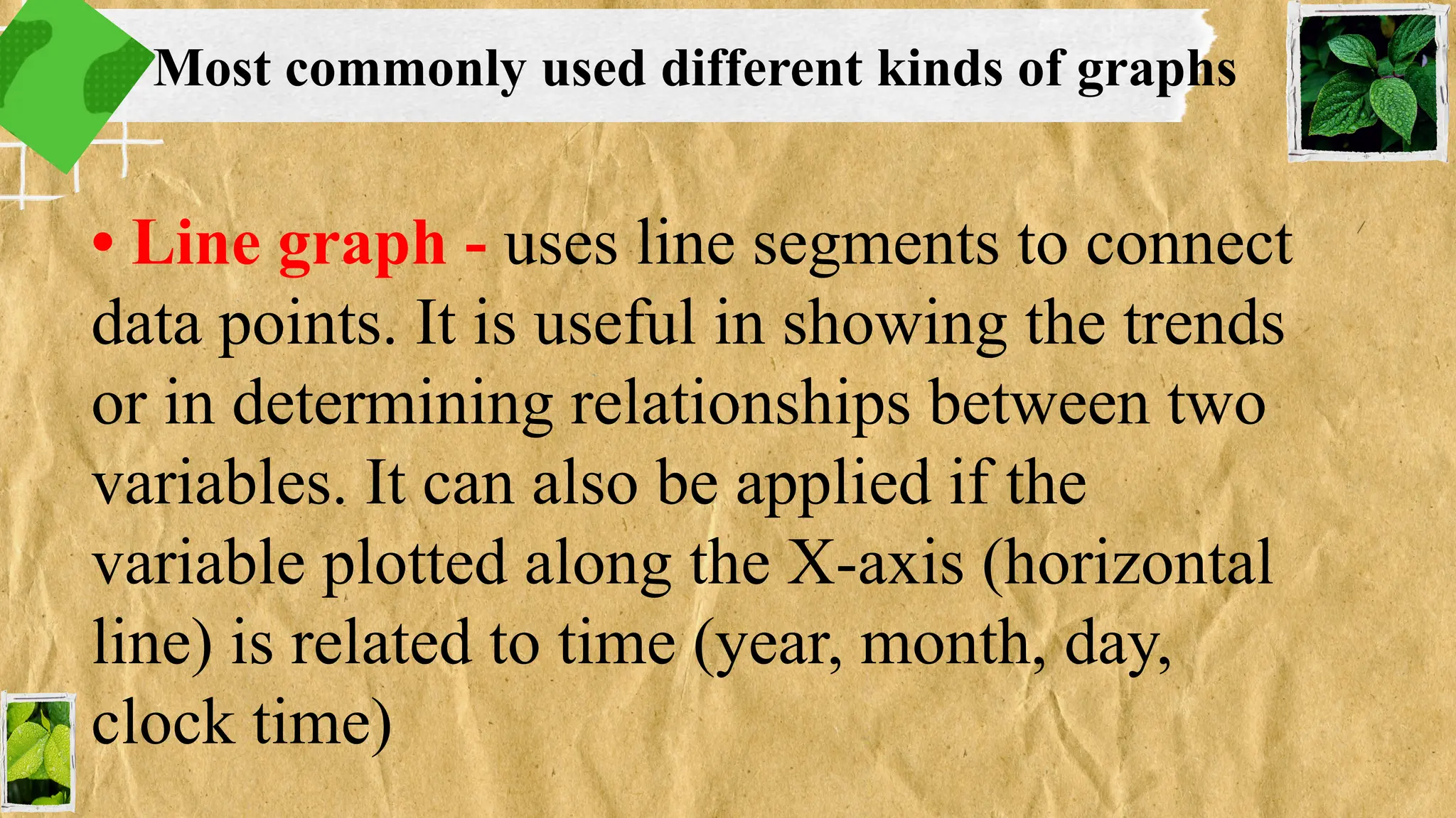 • Line graph - uses line segments to connect
data points. It is useful in showing the trends
or in determining relationships between two
variables. It can also be applied if the
variable plotted along the X-axis (horizontal
line) is related to time (year, month, day,
clock time)
Most commonly used different kinds of graphs
 